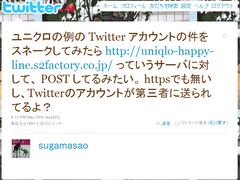 ユニクロの例の Twitter アカウントの件をスネークしてみたら http://uniqlo-happy-line.s2factory.co.jp/ っていうサーバに対して、 POST してるみたい。 httpsでも無いし、Twitterのアカウントが第三者に送られてるよ？